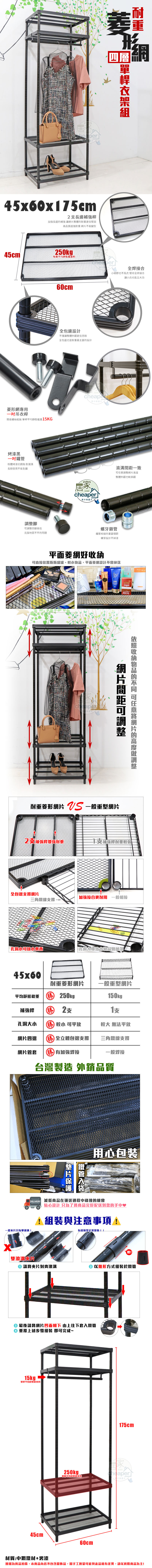 45x60x75cm長邊補強長邊補強讓整體耐重更佳堅固高品質超強耐重 不易變型形四層45cm 250kgp每層平均靜態焊接合小細節也不馬虎 堅持全焊接合讓小兵也能立功60cm菱形專用吊衣桿簡易螺絲組裝 單桿平均靜態15KG烤漆黑粉體烤漆抗銹蝕耐潮濕長期使用不易生鏽腳四腳高低全包邊設計不僅讓整體外觀更佳亮眼全包邊也是耐重最主要的設計克服地面不平的問題cheaperさ居HOMEcheaper家の快適さ一致調整整體外觀也較美觀螺牙鎖管鐵管相接的重要環節螺牙設計不掉漆平面菱網好直接置瓶瓶罐罐,平面菱網設計不網片間距可調整收納的 可任意網片的高度調整耐重菱形網片  一般重型網片2補強桿增強耐重1支補強桿耐重較弱全包邊支撐網片加強接合更耐用 一般相接三角鐵線支撐孔洞放小東西孔洞大導致小物品會掉落45x60耐重菱形網片一般重型網片平均靜態勝 250kg補強桿  2支150kg支孔洞大小 勝 較小 可平放較大 無法平放網片四邊 勝全立體包邊支撐三角鐵線支撐網片管套勝有加強焊接一般焊接台灣製造 外銷品質鐵管用心包裝 減低商品在運送過程中碰撞的機會貼心設計 只為了 將商品完好配送到您的手中♥組裝與注意事項!有縫隙是正常現象!!一般片只有單滾!咯!雙滾溝片 請將夾片對齊滾溝② 以錐形方式組裝於鐵管 最後請將網片凹面朝下 由上往下套入鐵管重覆上述步驟組裝 即可完成~15kg單桿平均靜態載重45cm175cm家250kg 單層平均靜態載重60cm材質:中鋼鐵材+烤漆圖檔為實品拍攝,本商品內容不包含擺飾品,因手工測量可能與產品略有差異,請以實際商品為主!