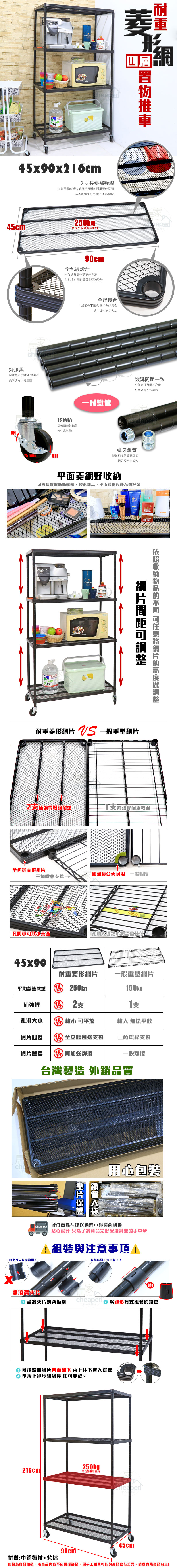 45x90x6cm2長補強長邊補強讓整體耐更佳堅固高品質超強耐重 不易變型四層45cm250kg®每層平均載重烤漆黑粉體烤漆抗銹蝕 耐潮濕長期使用不易生鏽90cm全包邊設計不僅讓整體外觀更佳亮眼全包邊也是耐重最主要的設計全焊接合細節也不馬虎 堅持全焊接合移動輪兩煞兩無煞輪組移動ON75mmOFF讓兵也能立功一致任意網整體外觀也較美觀per螺牙鎖管管相接的重要環節螺牙設計不掉漆平面菱網好可直接置瓶瓶罐罐,平面菱網設計不SINGLETO網片間距收納的 可任意網片的高度調整耐重菱形網片  一般重型網片2補強桿增强耐重支補強桿耐重較弱-全包邊支撐網片加強接合更耐用 一般相接三角鐵線支撐孔洞小可放小孔洞大導致小物品會掉落45x90耐重菱形網片一般重型網片平均靜態載重 250kg ®150kg補強桿 勝2支支孔洞大小 勝 較小 可平放較大 無法平放網片四邊 勝全立體包邊支撐網片管套 勝 加強焊接三角鐵線支撐一般焊台灣製造 外銷品質chea鐵管片用心包裝 減低商品在運送過程中碰撞的機會貼心設計 只為了將商品完好配送到您的手中♥1與注意事項!有缝隙是正常現象!!一般片只有單滾!雙滾溝片請將夾片對齊滾溝cheaped 以錐形方式組裝於鐵管 最後請將網片凹面朝下 由上往下套入鐵管重覆上述步驟組裝 即可完成~250kg216cm平均靜態重材質:中鋼鐵材+烤漆90cm圖檔為實品拍攝,本商品內容不包含擺飾品,因手工測量可能與產品略有差異,請以實際商品為主!