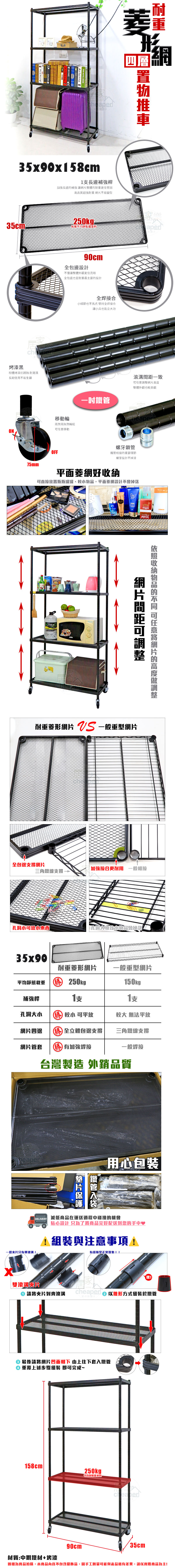 ArlettaArletta35x90x58cm1長補強桿長邊補強讓整體耐重更佳堅固高品質超強耐重 不易變型形四層$250kg平均態aper烤漆黑粉體烤漆抗銹蝕耐潮濕長期使用不易生鏽90cm全包邊設計不僅讓整體外觀更佳亮眼全包邊也是耐重最主要的設計全焊接合細節也不馬虎 堅持全焊接合移動輪兩煞兩無煞輪組移動ON75mmOFF讓小兵也能立大功一致任意網片整體外觀也較美觀螺牙鎖管管相接的重要環節螺牙設計不掉漆平面菱網好可直接置瓶瓶罐罐、,平面菱網設計不會掉落網片間距收納物品的 可任意網片的高度調整耐重菱形網片  一般重型網片全包邊支撐網片加強接合更耐用 一般相接三角鐵線支撐小可放小 孔洞大導致小物品會掉落35x90耐重菱形網片 一般重型網片平均載重 勝250kg 150kg補強桿支支孔洞大小 勝 較小 可平放網片四邊 勝全立體包邊支撐較大 無法平放三角鐵線支撐網片管套 勝 加強焊接一般焊台灣製造 外銷品質鐵管用心包装 減低商品在運送過程中碰撞的機會貼心設計 只為了將商品完好配送到您的手中♥1與注意事項!一般片只有單滾!雙滾溝片請將夾片對齊滾溝有缝隙是正常現象!!cheaper 以錐形方式組裝於鐵管 最後請將網片凹面朝下 由上往下套入鐵管 重覆上述步驟組裝 即可完成~158cm250kgp平均靜態載重90cmcheaper35cm材質:中鋼鐵材+烤漆圖檔為實品拍攝,本商品內容不包含擺飾品,因手工測量可能與產品略有差異,請以實際商品為主!