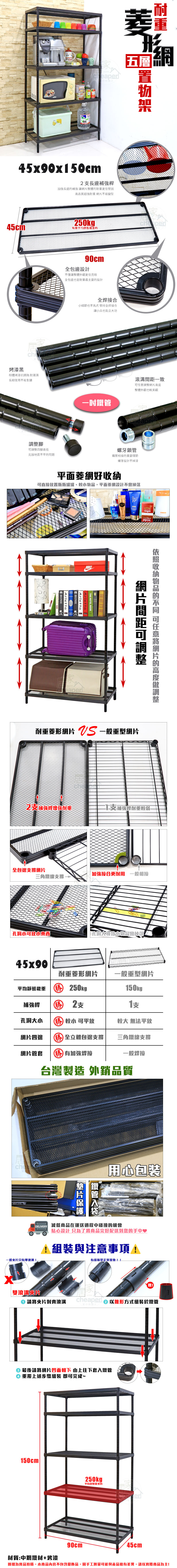 eseaper五層形45x90x50cm長補強桿長邊補強讓整體重更佳堅固高品質超強耐重 不易變型45cm 250kg 每層平均靜態烤漆黑粉體烤漆抗銹蝕耐潮濕長期使用不易生鏽腳90cm全包邊設計不僅讓整體外觀更佳亮眼全包邊也是耐重最主要的設計四腳高低克服地面不平的問題全焊接合細節也不馬虎 堅持全焊接合讓小兵也能立大功一致調整網整體外觀也較美觀Cheaper螺牙鎖管管相接的重要環節螺牙設計不掉漆平面菱網好直接置瓶瓶罐罐、,平面菱網設計不會掉落HOME ArlettaNIKETHE HOTEL BOOKArlettaArletta HOMEeaper網片間距可調整收納的 可任意網片的高度調整耐重菱形網片  一般重型網片2補強桿增強耐重補強桿耐重較弱全包邊支撐網片加強接合更耐用 一般相接三角鐵線支撐小可放小 孔洞大導致小物品會掉落45x90耐重菱形網片一般重型網片平均靜態載重  250kg150kg補強桿 勝 2支支孔洞大小 勝 較小 可平放較大 無法平放網片四邊 勝全立體包邊支撐網片管套 勝 加強焊接台灣製造 外銷品質三角鐵線支撐一般焊鐵管片用心包裝 減低商品在運送過程中碰撞的機會一般片只有單滾!貼心設計 只為了將商品完好配送到您的手中♥1與注意事項!有缝隙是正常現象!!cheaper 以錐形方式組裝於鐵管雙滾溝片請將夾片對齊滾溝さ 最後請將網片凹面朝下 由上往下套入鐵管 重覆上述步驟組裝 即可完成~150cm90cm250kg平均靜態載重材質:中鋼鐵材+烤漆圖檔為實品拍攝,本商品內容不包含擺飾品,因手工測量可能與產品略有差異,請以實際商品為主!