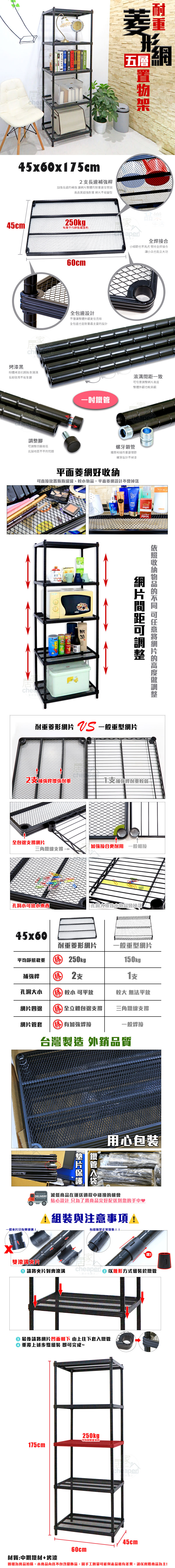 chea45x60x75cm長補強桿長邊補強讓整體重更佳堅固高品質超強耐重 不易變型形五層45cm250kg 生活每層平均aper全焊接合小細節也不馬虎 堅持全焊接合讓小兵也能立大功烤漆黑粉體烤漆抗銹蝕耐潮濕長期使用不易生鏽腳四腳高低克服地面不平的問題60cm全包邊設計不僅讓整體外觀更佳亮眼全包邊也是耐重最主要的設計溝致調整整體外觀也較美觀Cheaper螺牙鎖管鐵管相接的重要環節螺牙設計不掉漆平面菱網好可直接放置瓶瓶罐罐、,平面菱網設計不網間距可調整收納的 可任意網片的高度調整耐重菱形網片  一般重型網片2補強桿增強耐重支補強桿耐重較弱一全包邊支撐網片加強接合更耐用 一般相接三角鐵線支撐小可放小東西孔洞大導致小物品會掉落45x60耐重菱形網片一般重型網片平均靜態 勝250kg補強桿 勝 2支150kg支孔洞大小 勝 較小 可平放較大 無法平放網片四邊 勝 全立體包邊支撐三角鐵線支撐網片管套勝有加強焊接一般焊接台灣製造 外銷品質鐵管片用心包裝 減低商品在運送過程中碰撞的機會貼心設計 只為了將商品完好配送到您的手中♥1與注意事項!有縫隙是正常現象!!一般片只有單滾!喀!cheaped  以錐形方式組裝於鐵管雙滾溝片 請將夾片對齊滾溝家の 最後請將網片凹面朝下 由上往下套入鐵管重覆上述步驟組裝 即可完成~250kg 平均靜態載重175cm45cm60cm材質:中鋼鐵材+烤漆圖檔為實品拍攝,本商品內容不包含擺飾品,因手工測量可能與產品略有差異,請以實際商品為主!