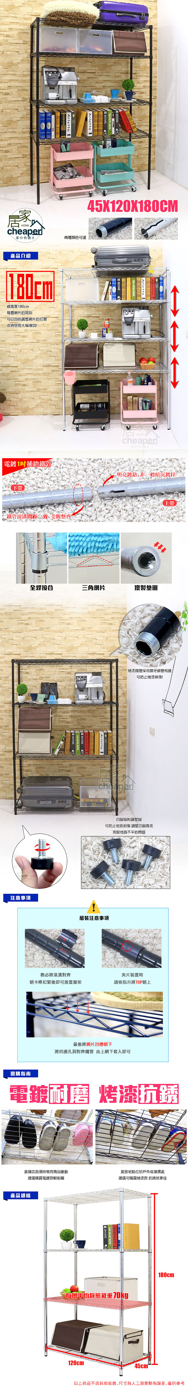 居家HOMcheaper家兩種顏色可選產品介紹180cm總高度180cm每網片的間距自由調整網片的位置收納空間大幅增加!45X120X180CMHOMEcheaper家の快適さ1插銷明亮鍍非一般暗沉鍍鋅下管鐵管滾溝間距 美觀整齊全焊接合三角網片鐵製墊圈注意事項Arletta E上管烤漆鐵管採用螺牙鎖管相接可防止烤漆掉落!cheaper皆附調整腳可防止地面刮傷 調整四腳高低組裝注意事項克服地面不平的問題務必將滾溝對齊夾片裝置時朝卡榫扣緊後即可放置層架請依指示將TOP朝上最後將網片凹槽朝下將四邊孔洞對齊鐵管 由上網下套入即可選購指南電鍍層 烤漆抗倉儲店面須時常將商品搬動擺放地點位於戶外或潮濕處建議購買電鍍款較耐磨建議可購買烤漆款 抗銹效果佳產品規格每層平均靜態載重70kg180cm120cm45cm-以上商品不含其他裝飾,尺寸為人工測量略有誤差,僅供參考
