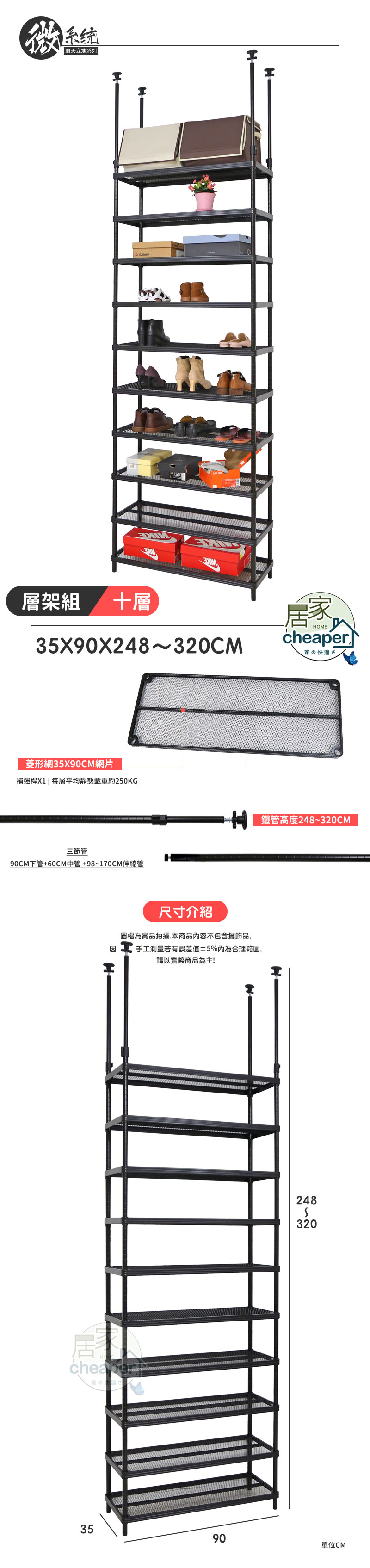 系统 頂天立地系列 H層架組十層35X90X248~320CMHOMEr家の快適さ菱形網35X90CM網片補強桿X1  平均靜態載重約250KG三節管90CM下管+60CM中管+98~170CM伸縮管 鐵管高度248~320CM尺寸介紹圖檔為實品拍攝,本商品內容不包含擺飾品,因手工測量若有誤差值5%內為合理範圍,請以實際商品為主!Hcheape家のさ2483203590單位CM