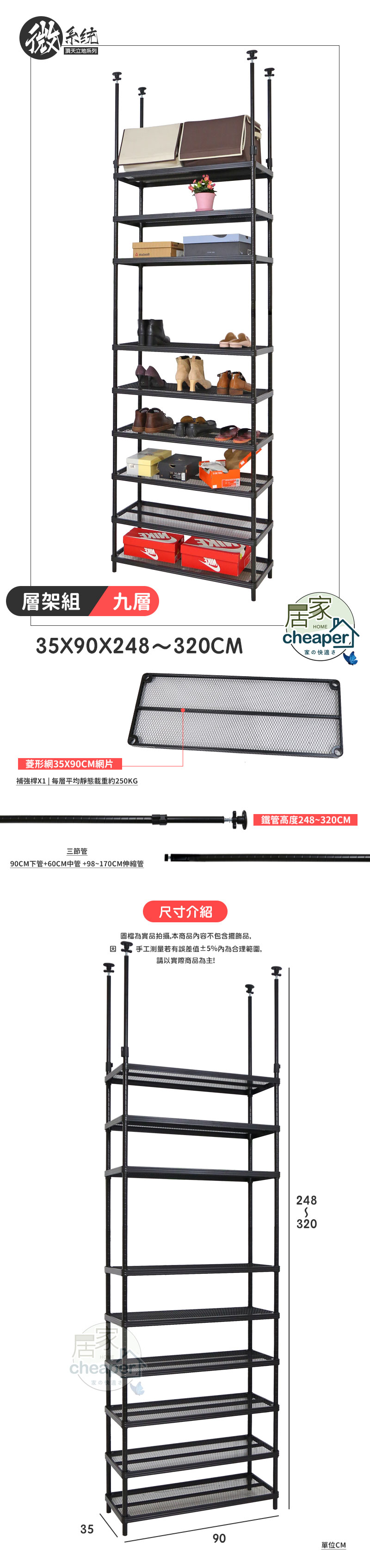 系统 頂天立地系列 H層架組九層35X90X248~320CM菱形網35X90CM網片補強桿X1  平均靜態載重約250KG三節管90CM下管+60CM中管+98~170CM伸縮管HOMEr家の快適さ 鐵管高度248~320CM尺寸介紹圖檔為實品拍攝,本商品內容不包含擺飾品,因手工測量若有誤差值5%內為合理範圍,請以實際商品為主!Hcheape家のさ2483203590單位CM