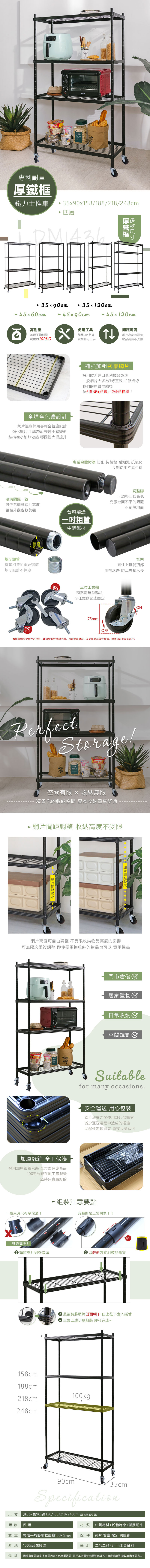 專利耐重鐵力士推車590x158/188/218/28cm 四層厚鐵框5x90cm 45x60cm35120cm 45x90cm 45120cm高耐重每層平均靜態載重約100KGx免用工具簡易DIY組裝女生也可上手全焊全包邊設計邊緣採用專利全包邊設計強化四周結構 整體不易變形結構從小細節做起 穩固性大幅提升溝一致可調網高度可調整物品高度不受限補強加粗密集網片採用歐洲進口專利台製造一般網片大多為3條直線+9條橫線我們的厚鐵框線徑為6條補強粗線+12條橫線!專業粉體烤漆 防刮 抗銹蝕 耐潮濕 抗氧化長期使用不易生鏽可任意調整網片高度整體外觀也較美觀台灣製造粗管中鋼鐵材管徑螺牙鎖管2.54CM鐵管相接的重要環節螺牙設計不掉漆煞煞三吋工業輪兩煞兩無煞輪組可任意移動或固定75mm調整腳可調整四腳高低克服地面不平的問題不刮傷地面管塞塞住上鐵管頂部阻擋灰塵 防止異物入侵OFF4輪組是增加便利性之設計,建議移動使用,因有載重限制,長期移動易導致壞損,建議以定點收納為主。PerfectStorage!空間有限  收納無限精省你的收納空間 萬物收納盡享舒適 網片間距調整 收納高度不受限網片間距199 網片間距網片高度可自由調整 不受限收納物品高度的影響可無限次重複調整 即使要更換收納的物品也可以 實用性高加厚紙箱 全面保護採用加厚紙箱包裝 全方面保護商品100%台灣在地工廠製造堅持只賣最好的門市倉儲居家置物日常收納Ⓡ空間規劃Suitablefor many occasions.安全運送 用心包裝網片堆疊之間使用墊片保護材減少運送過程中造成的碰撞此配件無須組裝直接丟棄即可一般片只有單溝! 組裝注意要點有縫隙是正常現象!!雙滾溝夾片 請將夾片對齊滾溝 以錐形方式組裝於鐵管!!3 最後請將網片凹面朝下 由上往下套入鐵管3 重覆上述步驟組裝即可完成~158cm188cm100kg218cm248cm90cm35cmSpecification深35x寬90x高158/188/218/248cm(四款高度可選材質 中鋼鐵材+粉體烤漆+塑膠配件尺寸層數四層載重每層平均靜態載重約100kg(不含機) 配件夾片.管塞.螺牙.調整腳產地100%台灣製造輪組 二活二煞75mm工業輪組備註 圖檔為實品拍攝 本商品內容不包含擺飾品 因手工測量若有誤差值±5%內為合理範圍 請以實際商品為主