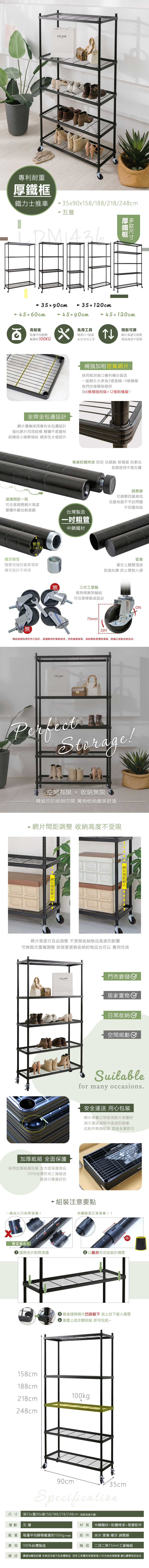 專利耐重CELINE鐵力士推車59058/188/218/28cm 五層厚鐵框5x90cm 45x60cm35120cm 45x90cm 45120cm高耐重每層平均靜態x免用工具載重約100KG簡易DIY組裝女生也可上手全焊全包邊設計邊緣採用專利全包邊設計強化四周結構 整體不易變形結構從小細節做起 穩固性大幅提升溝一致可調網片高度可調整物品高度不受限補強加粗密集網片採用歐洲進口專利機台製造一般網片大多為3條直線+9條橫線我們的厚鐵框線徑為6條補強粗線+12條橫線!專業粉體烤漆 防刮 抗銹蝕 耐潮濕 抗氧化長期使用不易生鏽可任意調整網片高度整體外觀也較美觀台灣製造粗管中鋼鐵材管徑螺牙鎖管254CM鐵管相接的重要環節螺牙設計不掉漆煞煞三吋工業兩煞兩無煞輪組可任意移動或固定75mm調整腳可調整四腳高低克服地面不平的問題不刮傷地面管塞塞住上鐵管頂部阻擋灰塵 防止異物入侵OFF4輪組是增加便利性之設計,建議暫時性移動使用,因有載重限制,長期移動易導致壞損,建議以定點收納為主。CELINEPerfectStorage!空間有限 x 收納無限精省你的收納空間 萬物收納盡享舒適 網片間距調整 收納高度不受限網片間距1 網片間距網片高度可不受限收納物品高度的影響自由調整可無限次重複調整 即使要更換收納的物品也可以 實用性高CELINE門市倉儲加厚紙箱 全面保護採用加厚紙箱包裝 全方面保護商品100%台灣在地工廠製造堅持只賣最好的居家置物日常收納空間規劃Suitablefor many occasions.安全運送 用心包裝網片堆疊之間使用墊片保護材減少運送過程中造成的碰撞此配件無須組裝直接丟棄即可一般片只有單溝!組裝注意要點有縫隙是正常現象!!雙滾溝夾片請將夾片對齊滾溝 以錐形方式組裝於鐵管!!3 最後請將網片凹面朝下 由上往下套入鐵管3 重覆上述步驟組裝即可完成~158cm188cm100kg218cm248cm90cm35cmSpecification深35x寬90x高158/188/218/248cm(四款高度可選)尺寸層數五層載重產地100%台灣製造材質 中鋼鐵材+粉體烤漆+塑膠配件每層平均靜態載重約100kg(不含輪) 配件 夾片.管塞.螺牙.調整腳輪組 二活二煞75mm工業輪組備註 圖檔為實品拍攝 本商品內容不包含擺飾品 因手工測量若有誤差值±5%內為合理範圍 請以實際商品為主
