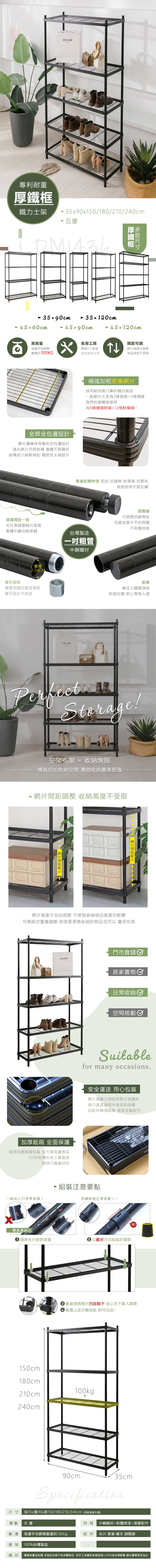 專利耐重CELINE鐵力士架590x150/180/210/240cm 五層厚鐵框35x90cm 45x0cm35120cm45x90cm 45120cm高耐重每層平均靜態x載重約100KG全焊全包邊設計邊緣採用專利全包邊設計強化四周結構 整體不易變形結構從小細節做起 穩固性大幅提升滾溝一致免用工具簡易DIY組裝女生也可上手↑可調網片高度可調整物品高度不受限補強加粗密集網片採用歐洲進口專利機台製造一般網片大多為3條直線+9條橫線我們的厚鐵框線徑為6條補強粗線+12條橫線!!專業粉體烤漆 防刮 抗銹蝕 耐潮濕 抗氧化長期使用不易生鏽可任意調整網片高度整體外觀也較美觀台灣製造粗管管徑254CM螺牙鎖管鐵管相接的重要環節螺牙設計不掉漆CELINE中鋼鐵材調整腳可調整四腳高低克服地面不平的問題不刮傷地面管塞塞住上鐵管頂部阻擋灰塵 防止異物入侵ectPerfectStorage!空間有限  收納無限精省你的收納空間 萬物收納盡享舒適 網片間距調整 收納高度不受限- 網片間距  網片間距網片高度可自由調整 不受限收納物品高度的影響可無限次重複調整 即使要更換收納的物品也可以 實用性高門市倉儲CELINE加厚紙箱 全面保護採用加厚紙箱包裝 全方面保護商品100%台灣在地工廠製造堅持只賣最好的一般夾片只有單滾溝!居家置物日常收納空間規劃Suitablefor many occasions.安全運送 用心包裝網片堆疊之間使用墊片保護材減少運送過程中造成的碰撞此配件無須組裝直接丟棄即可 組裝注意要點有縫隙是正常現象!!雙滾溝夾片請將夾片對齊滾溝▶以錐形方式組裝於鐵管!!6 最後請將網片凹面朝下 由上往下套入鐵管3 重覆上述步驟組裝 即可完成~150cm180cm210cm100kg240cm90cm35cmSpecification深35x寬90x高150/180/210/240cm(四款高度可選)尺寸層數 五層材質 中鋼鐵材+粉體烤漆+塑膠配件載重每層平均靜態載重約100kgp配件 夾片.管塞.螺牙.調整腳產地100%台灣製造備註 圖檔為實品拍攝 本商品內容不包含擺飾品 因手工測量若有誤差值±5%內為合理範圍 請以實際商品為主
