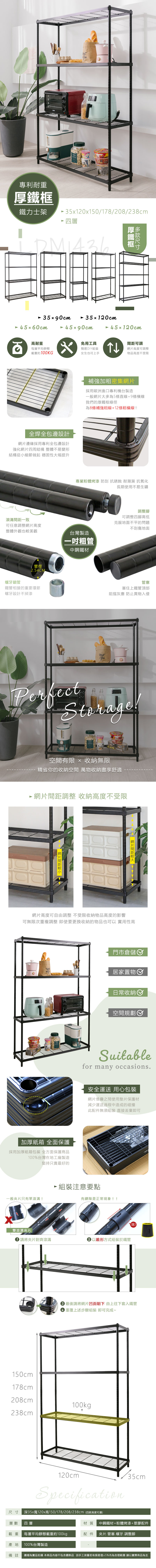 專利耐重鐵力士架5120x150178/208/238cm 四層厚鐵框35x90cm 45x60cm35120cm45x90cm 45120cm高耐重每層平均靜態載重約100KGx全焊全包邊設計邊緣採用專利全包邊設計強化四周結構 整體不易變形結構從小細節做起 穩固性大幅提升滾溝一致免用工具簡易DIY組裝女生也可上手↑可調網片高度可調整物品高度不受限補強加粗密集網片採用歐洲進口專利機台製造一般網片大多為5條直線+9條橫線我們的厚鐵框線徑為8條補強粗線+12條橫線!專業粉體烤漆 防刮 抗銹蝕 耐潮濕 抗氧化長期使用不易生鏽可任意調整網片高度整體外觀也較美觀台灣製造粗管中鋼鐵材管徑254CM螺牙鎖管鐵管相接的重要環節螺牙設計不掉漆.調整腳可調整四腳高低克服地面不平的問題不刮傷地面管塞塞住上鐵管頂部阻擋灰塵 防止異物入侵Perfect!空間有限  收納無限-精省你的收納空間 萬物收納盡享舒適 網片間距調整 收納高度不受限- 網片間距  網片間距網片高度可自由調整 不受限收納物品高度的影響可無限次重複調整 即使要更換收納的物品也可以 實用性高加厚紙箱 全面保護採用加厚紙箱包裝 全方面保護商品100%台灣在地工廠製造堅持只賣最好的一般夾片只有單滾溝!門市倉儲居家置物日常收納空間規劃Suitablefor many occasions.安全運送 用心包裝網片堆疊之間使用墊片保護材減少運送過程中造成的碰撞此配件無須組裝直接丟棄即可 組裝注意要點有縫隙是正常現象!!雙滾溝夾片請將夾片對齊滾溝▶以錐形方式組裝於鐵管!! 最後請將網片凹面朝下 由上往下套入鐵管3 重覆上述步驟組裝 即可完成~150cm178cm208cm238cm100kg120cmSpecification尺寸 深35x寬120x高150/178/208/238cm(四款高度可選)/35cm層數 四層材質 中鋼鐵材+粉體烤漆+塑膠配件載重每層平均靜態載重約100kgp配件 夾片.管塞.螺牙.調整腳100%台灣製造產地備註 圖檔為實品拍攝 本商品內容不包含擺飾品 因手工測量若有誤差值±5%內為合理範圍 請以實際商品為主