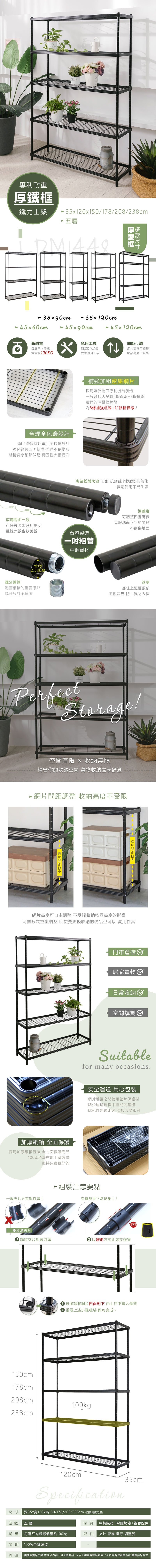 專利耐重鐵力士架35120x150/178/208/238cm 五層厚鐵框35x90cm 45x60cm35120cm45x90cm 45120cm高耐重每層平均靜態載重約100KGx全焊全包邊設計邊緣採用專利全包邊設計強化四周結構 整體不易變形結構從小細節做起 穩固性大幅提升滾溝一致免用工具簡易DIY組裝女生也可上手↑可調網片高度可調整物品高度不受限補強加粗密集網片採用歐洲進口專利機台製造一般網片大多為5條直線+9條橫線我們的厚鐵框線徑為8條補強粗線+12條橫線!!專業粉體烤漆 防刮 抗銹蝕 耐潮濕 抗氧化長期使用不易生鏽可任意調整網片高度整體外觀也較美觀台灣製造粗管中鋼鐵材管徑螺牙鎖管2.54CM鐵管相接的重要環節螺牙設計不掉漆調整腳可調整四腳高低克服地面不平的問題不刮傷地面管塞塞住上鐵管頂部阻擋灰塵 防止異物入侵PerfectStorage!空間有限  收納無限精省你的收納空間 萬物收納盡享舒適網片間距調整 收納高度不受限- 網片間距  網片間距網片高度可自由調整 不受限收納物品高度的影響可無限次重複調整 即使要更換收納的物品也可以 實用性高加厚紙箱 全面保護採用加厚紙箱包裝 全方面保護商品100%台灣在地工廠製造堅持只賣最好的一般夾片只有單滾溝!門市倉儲居家置物日常收納空間規劃Suitablefor many occasions.安全運送 用心包裝網片堆疊之間使用墊片保護材減少運送過程中造成的碰撞此配件無須組裝直接丟棄即可 組裝注意要點有縫隙是正常現象!!雙滾溝夾片請將夾片對齊滾溝▶以錐形方式組裝於鐵管!! 最後請將網片凹面朝下 由上往下套入鐵管 重覆上述步驟組裝即可完成~150cm178cm208cm238cm100kg120cmSpecification尺寸 深35x寬120x高150/178/208/238cm(四款高度可選)35cm層數 五層材質 中鋼鐵材+粉體烤漆+塑膠配件載重每層平均靜態載重約100kgp配件 夾片.管塞.螺牙.調整腳產地100%台灣製造備註 圖檔為實品拍攝 本商品內容不包含擺飾品 因手工測量若有誤差值±5%內為合理範圍 請以實際商品為主