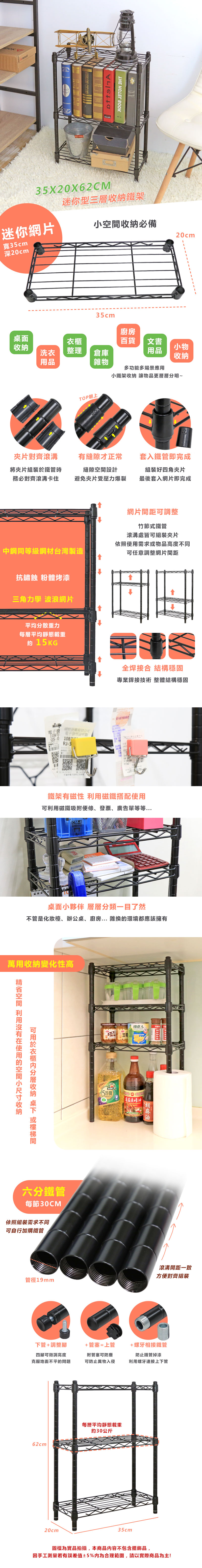 ІНЕ 35X2X62迷你型三層鐵架迷你網片必備20cm寬35cm深20cm35cm廚房面百貨文書收納小物洗衣整理倉庫用品收納用品雜物TOP朝上多功能多場景應用小鐵架收納 物品更層層分明~片對齊滾溝有縫隙才正常套入鐵管即完成將夾片組裝於鐵管時務必對齊滾溝卡住縫隙設計避免夾片受壓力爆裂組裝好四角夾片最後套入網片即完成網片距調整竹節式鐵管滾溝處皆可組裝夾片依照需求物品高度不同中鋼同等級鋼材台灣製造可任意調整網片間距抗鏽蝕 粉體烤漆三角力學 波浪網片平均分散重力每層平均靜態載重約 15KG®有限公司0 108RJ-3全焊接合 結構穩固專業銲接技術 整體結構穩固鐵架有磁性 磁鐵搭配使用可利用磁鐵吸附便條、發票、廣告單等等...CM-4讓桌面小夥伴 層層分類一目了然不管是化妝檯、辦公桌、廚房...雜換環境都應該擁有萬用收納變化性高空間 利用使用的空間小收納可衣櫃收納 桌 或間六分鐵管每節30CM依照組裝需求不同可自行加購鐵管5珍寶)巨人小香菇素蠔油滾溝間距一致方便對齊組裝管徑19mm下管+調整腳+管塞=上管 +螺牙相接鐵管四腳可微調高度附管塞可防塵防止鐵管掉漆克服地面不平的問題可防止異物入侵利用螺牙連接上下管62cm20cm每層平均靜態載重約30公斤35cm圖檔為實品拍攝,本商品内容不包含擺飾品,因手工測量若有誤差值±5%為合理範圍,請以實際商品為主!