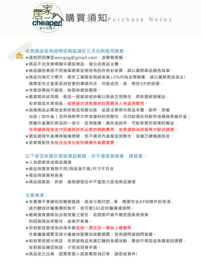家HOMEcheaper購買須知Purchase Notes家の快適さ收到商品若有疑問或瑕疵請於三天與我司聯繫*請拍照回傳至wocgsg@gmail.com並聯繫客服。商品不包含情境圖中擺設物品僅包含商品主體。商品顏色會因不同螢幕網頁呈現而有些許色彩差異請以實際商品顏色為準。商品均有尺寸標示因手工測量若有誤差值±5%內為合理範圍,請以實際商品為主!請買家先丈量是否與放置的環境符合,勿造成您、我、物流3方的困擾。本商品需自行組裝,無提供組裝服務。鑑賞期非試用期,商品一經組裝或拆解以致缺乏完整性,將影響退貨權益,若非商品本身瑕疵,退換貨均須負擔來回運費及人事處理費用。*退貨商品必需為全新狀態且完整包裝,並請注意保持商品本體、配件、原廠包裝(如外盒)及所有附帶文件或資料的完整性,切勿缺漏任何配件或損毀原廠外盒;原廠外盒屬於商品的一部分,若有毀損、遺失或缺件,可能影響您退貨的權益,依照損毀程度支付回復原狀所必要的相關費用,或負擔取消退貨再次配送運價。運送過程外盒偶有碰撞擠壓,但不損及內盒產品完整性,若確已損傷請拒收。*若單買配件及無法合併包裝則需額外負擔運費。以下狀況非屬於瑕疵商品範圍,亦不接受退換貨,請留意:*人為因素造成商品損壞商品與買家預想不同/與裝潢不搭/尺寸不符合商品與螢幕有色差★商品經組裝、拆卸,組裝過程中不當施力造成商品損壞注意事項:★本賣場不會通知您轉帳錯誤,造成分期付款...等,需要您去ATM操作的事項,請勿聽信詐騙集團的指示,或可撥165反詐騙專線詢問。★廠商僅負擔商品去程完善之責任,若因客戶端不確定因素退換貨,則回程商品完整性,由客戶負擔。★目前配送區域為台灣本島且統一運送至一樓無上樓服務,外島離島運費及部分偏遠地區需加收聯運費,若有疑問請詢問客服。★如欲單退部分商品,若保留商品未達訂購時免運活動,需自行寄回並負擔退回運費,收到商品確認無誤,才完成退貨手續。★商品若已出貨,因買家個人因素需取消訂單,請拒收貨件!