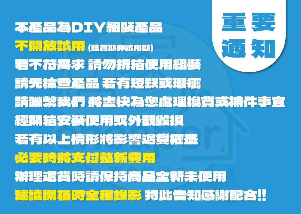 本產品為 DIY組裝產品不開放試用 (鑑賞期非試用期)若不符需求 請勿拆箱使用組裝請先檢查產品 若有短缺或瑕疵重要通知請聯繫我們 將盡快為您處理換貨或補件事宜經開箱安裝使用或外觀毀損若有以上情形將影響退貨權益必要時將支付整新費用辦理退貨時請保持商品全新未使用建議開箱時全程錄影 特此告知感謝配合!!