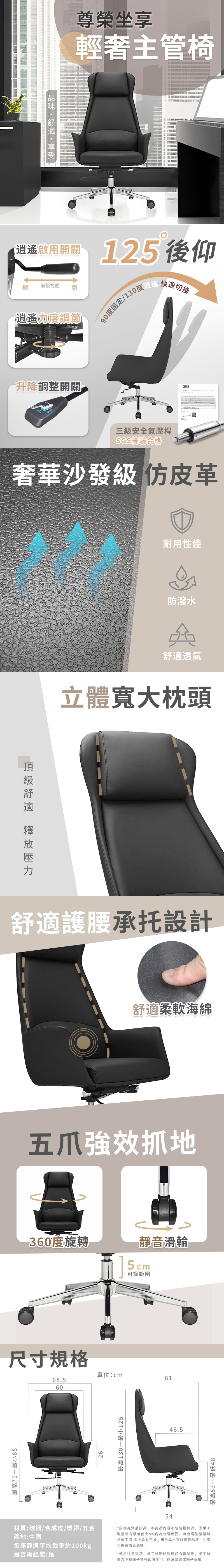 最高最小65 尊榮坐享輕主管椅 125後仰前後動開逍遙力度調節90度固定/130度 快速切換升降調整開關SGS三級安全氣壓桿SGS檢驗合格奢華沙發級 皮革耐用性佳防潑水舒適透氣立體寬大枕頭舒適護腰承設計舒適柔軟海綿拉效抓地360度旋轉靜音滑輪5cm可調範圍尺寸規格單位:cm6168.56026最高130-最小1255446.5材質:碳鋼/合成皮/塑膠/五金產地:中國每座靜態平均載重約100kg是否需組裝:是*圖檔為實品拍攝,本商品內容不包含擺飾品,因手工測量若有誤差值5%內為合理範圍,每台電腦螢幕解析度不同,多少會有色差,顏色與材質以實際為準!在意色差請慎思選購*使用注意事項:椅子移動時稍微起身再移動,坐下時重力下壓輪子會有止滑作用,硬滑易造成輪子受損。最高最低48