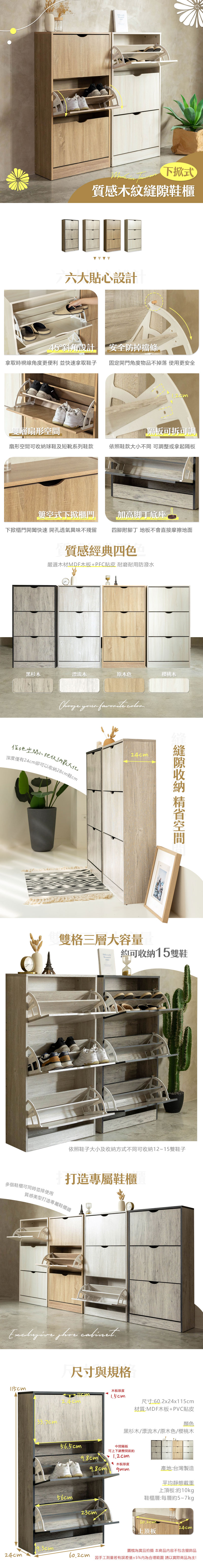 下掀式質感木紋鞋櫃六大貼心設計5°斜角設計安全防掉條拿取時視線角度更便利 並快速拿取鞋子固定開門角度物品不掉落 使用更安全「雙層扇形隔板可拆可調扇形空間可球鞋及短靴系列鞋款依照鞋款大不同 可調整或拿起隔板式下掀櫃門加高脚底座下掀櫃門開闔快速 開孔透氣異味不殘留四腳附腳丁 地板不會直接摩擦地面質感經典四色嚴選木材MDF木板+PFC貼皮 耐磨耐用防潑水黑杉木漂流木原木色櫻桃木 your  地空間小把収納最大化深度僅有卻可以收納28cm鞋cm24cm縫隙收納 空間雙格三層大容量Own約可收納15雙鞋依照鞋子大小及收納方式不同可收納12~15雙鞋子多個鞋櫃可同時並排使用打造專屬鞋櫃質感美型打造專屬鞋櫃牆  尺寸與規格115cm33.7cm木板厚度1.5cm24cm56.5cm56cm尺寸:60.2x24x115cm材質:MDF木板+PVC貼皮顏色黑杉木/漂流木/原木色/櫻桃木中間隔板可上下調整間距約9.8cm4 木板厚度9.8cm產地:台灣製造23cm9.3cm24cm平均靜態載重上:約10kg鞋櫃層:每層約5~7kg60.2cm24cm上頂板圖檔為實品拍攝 本商品容不包含擺飾品因手工測量若有誤差值±5%內為合理範圍 請以實際商品為主!