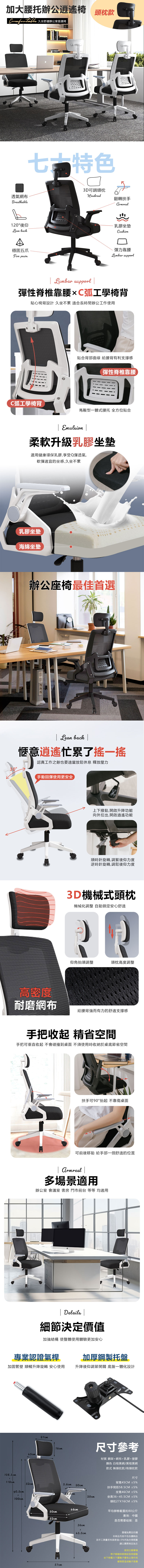 加大辦公逍遥椅 頭枕款 久坐舒適辦公室首選椅七 特色3D可調頭枕透氣網布HeadrestBreathable120°後仰Lean back穩固五爪Five 翻轉扶手乳膠坐墊Cushion彈力靠腰Lumbar support Lumbar support 彈性脊椎靠腰C弧工學椅背心椅背設計 久坐不累 適合長時間辦公工作使用C弧工學椅背貼合背部曲線 給腰背有利支撐感彈性脊椎靠腰馬鞍型一體式腰托 全方位貼合 Emulsion 柔軟升級乳膠坐墊選用健康環保乳膠享受Q彈透氣,軟彈適宜的坐感,久坐不累乳膠坐墊海綿坐墊辦公座椅最佳首選 Lean back 愜意忙累了一認真工作之餘也要適當放鬆休息 釋放壓力手動回彈使用更安全上下撥動,開啟升降功能向外拉出,開啟逍遙功能順時針旋轉,調緊後仰力度逆時針旋轉,調鬆後仰力度3D機械式頭枕機械化調整 自動鎖定安心舒適仰角抬頭調整頭枕高度調整高密度耐磨網布給腰背強而有力的舒適支撑感手把收起 精省空間手把可垂直收起不會碰撞到桌面 不須使用時收納於桌底節省空間扶手可90°抬起 不靠傷桌面可前後移動 給手部一個舒適的位置  多場景適用辦公室 會議室 書房 門市前台 等等 均適用 Details |細節決定價值加強結構 使整體使用體驗更加安心專業認證氣桿加厚鋼製托盤加固管壁 順暢升降旋轉 安心使用升降後仰調節開關 底盤一體化設計108.5cm2118cm27cm16cm45cm52cm25.6cm 20cm90.5cm58.5cm2100cm20cm尺寸參考材質 鋼架+網布+乳膠+塑膠顏色白框黑網/黑框黑網款式 無頭枕款/有頭枕款尺寸背寬45CM ±5%扶手間距58.5C±5%M坐寬46CM ±5%坐高36~45.5CM ±5%頭枕27X16CM ±5%平均靜態載重約80公斤產地:中國是否需要組裝:是46cm50cm52cm36cm45.5cm圖檔為實品拍攝本商品内容不包含擺飾品因手工測量若有誤差值±5%為合理範圍57cm請以實際商品為主使用注意事項椅子移動時稍微起身再移動坐下時重力下壓輪子會有止滑作用硬滑易造成輪子受損