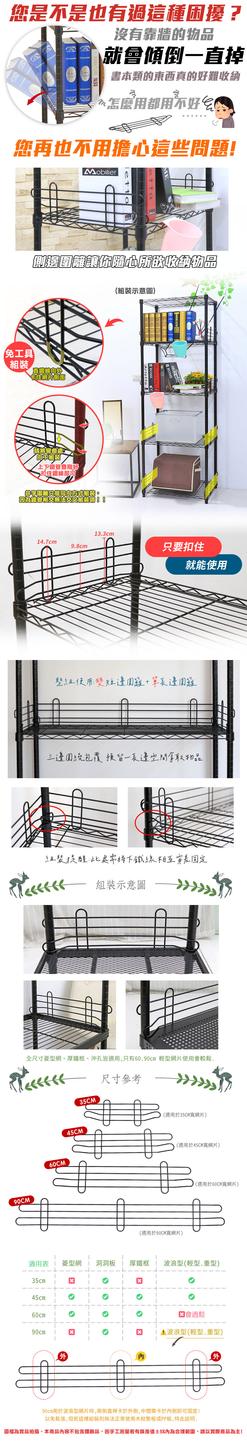 您是不是也有過這種困擾?沒有靠牆的就會傾倒一直掉書本類的東西真的好難怎麼用都用不好您再也不用擔心這些問題!Mobilier收納物品免工具組裝直鐵線向卡住網片側面請將彎曲處向不組裝上下鐵管會剛好扣住鐵線即可字只能同向方式組裝。為鐵管相交無法交叉組裝唷!!(組裝示意圖)HOMEHOME13.3cm14.7cm9.8cm只要扣住就能使用整組使用:短邊圍籬+長邊圍籬三邊圍繞包覆預留一長邊空間拿取物品組裝提醒:此處需將下鐵線相互穿固定組裝示意圖全尺寸型網、厚鐵框、沖孔皆適用,只有60.90cm 輕型網片使用會較鬆.90CM60CM尺寸參考35CM45CM(適用於35CM寬網片)(適用於45CM寬網片)(適用於90CM寬網片)(適用於60CM寬網片)適用表菱型網洞洞板 厚鐵框波浪型(輕型.重型)35cm45cm60cmཅ 會過鬆90cm☑波浪型(輕型.重型90cm用於波浪型網片時,兩側直桿卡於外側,中間需卡於側即可固定!以免鬆落,但若這樣組裝則無法正常使用木紋墊板或PP板,特此說明.外圖檔為實品拍攝,本商品內容不包含擺飾品,因手工測量若有誤差值±5%內為合理範圍,請以實際商品為主!